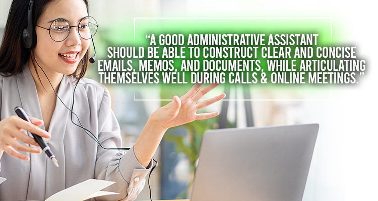 A good administrative assistant should be able to construct clear and concise emails, memos, and documents, while articulating themselves well during calls and online meetings