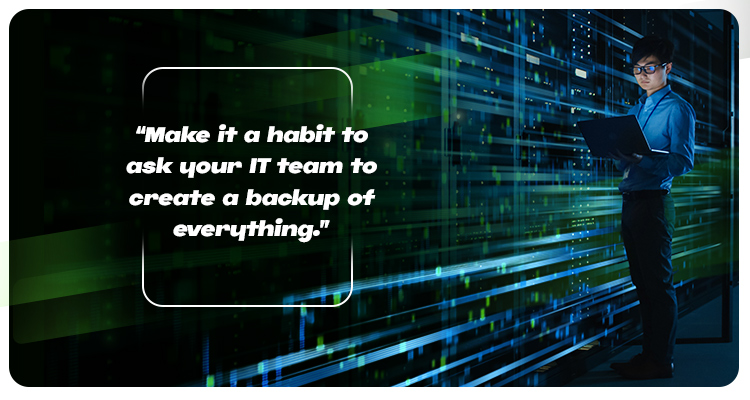Make it a habit to ask your IT team to create a backup of everything.