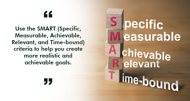Use the SMART (Specific, Measurable, Achievable, Relevant, and Time-bound) criteria to help you create more realistic and achievable goals